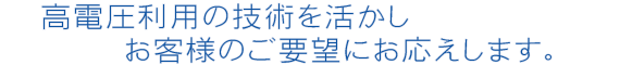 高電圧利用の技術を活かしお客様製品のご要望にお応えします